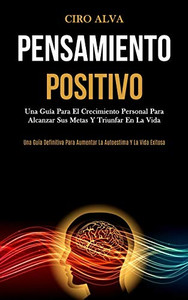 Pensamiento Positivo: Una Guía Para El Crecimiento Personal Para Alcanzar Sus Metas Y Triunfar En La Vida (Una Guía Definitiva Para Aumentar La Autoestima Y La Vida Exitosa) (Spanish Edition)