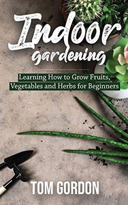 Indoor Gardening: Learning How To Grow Fruits, Vegetables And Herbs For Beginners