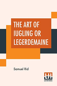 The Art Of Iugling Or Legerdemaine: Wherein Is Deciphered, All The Conueyances Of Legerdemaine And Iugling The Art Of Iugling Or Legerdemaine: Wherein Is Deciphered, All The Conueyances Of Legerdemaine And Iugling
