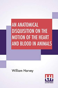 An Anatomical Disquisition On The Motion Of The Heart And Blood In Animals: Translated By Robert Willis, Revised & Edited By Alexander Bowie