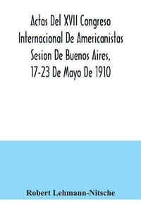 Actas Del XVII Congreso Internacional De Americanistas Sesion De Buenos Aires, 17-23 De Mayo De 1910