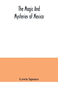 The magic and mysteries of Mexico: or, The Arcane secrets and occult lore of the ancient Mexicans and Maya The magic and mysteries of Mexico: or, The Arcane secrets and occult lore of the ancient Mexicans and Maya