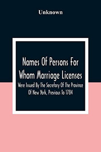 Names Of Persons For Whom Marriage Licenses Were Issued By The Secretary Of The Province Of New York, Previous To 1784 Names Of Persons For Whom Marriage Licenses Were Issued By The Secretary Of The Province Of New York, Previous To 1784