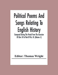 Political Poems And Songs Relating To English History Composed During The Period From The Accession Of Edw. Iii To That Of Ric. Iii. (Volume -I) Political Poems And Songs Relating To English History Composed During The Period From The Accession Of Edw. Iii To That Of Ric. Iii. (Volume -I)