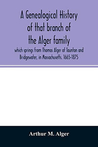 A genealogical history of that branch of the Alger family which springs from Thomas Alger of Taunton and Bridgewater, in Massachusetts. 1665-1875 A genealogical history of that branch of the Alger family which springs from Thomas Alger of Taunton and Bridgewater, in Massachusetts. 1665-1875
