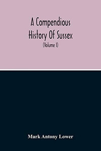 A Compendious History Of Sussex: Topographical, Archaeological & Anecdotical; Containing An Index To The First Twenty Volumes Of The Sussex Archaelogical Collections (Volume I) A Compendious History Of Sussex: Topographical, Archaeological & Anecdotical; Containing An Index To The First Twenty Volumes Of The Sussex Archaelogical Collections (Volume I)