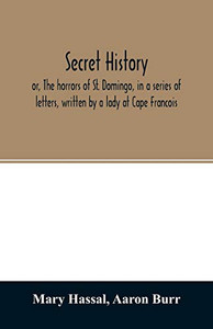 Secret history; or, The horrors of St. Domingo, in a series of letters, written by a lady at Cape Francois, to Colonel Burr, late vice-president of ... during the command of General Rochambeau