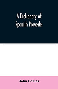 A Dictionary of Spanish Proverbs, Compiled from the best Authorities in the Spanish Language, Translated into English; with Explanatory Illustrations from the Latin, Spanish, and English Authors A Dictionary of Spanish Proverbs, Compiled from the best Authorities in the Spanish Language, Translated into English; with Explanatory Illustrations from the Latin, Spanish, and English Authors