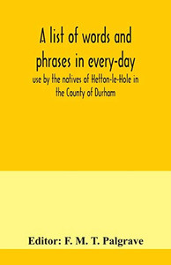 A list of words and phrases in every-day use by the natives of Hetton-le-Hole in the County of Durham, being words not ordinarily accepted, or but seldom found in the standard English of the day
