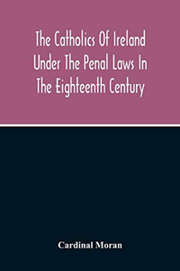 The Catholics Of Ireland Under The Penal Laws In The Eighteenth Century The Catholics Of Ireland Under The Penal Laws In The Eighteenth Century