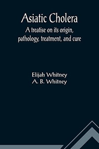 Asiatic Cholera; A treatise on its origin, pathology, treatment, and cure Asiatic Cholera; A treatise on its origin, pathology, treatment, and cure