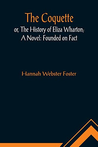 The Coquette, or, The History of Eliza Wharton; A Novel: Founded on Fact The Coquette, or, The History of Eliza Wharton; A Novel: Founded on Fact