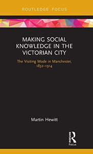 Making Social Knowledge in the Victorian City: The Visiting Mode in Manchester, 1832-1914 Making Social Knowledge in the Victorian City: The Visiting Mode in Manchester, 1832-1914