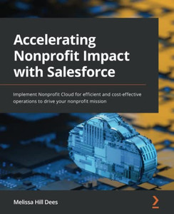 Accelerating Nonprofit Impact with Salesforce: Implement Nonprofit Cloud for efficient and cost-effective operations to drive your nonprofit mission