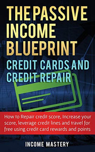 The Passive Income Blueprint Credit Cards and Credit Repair: How to Repair Your Credit Score, Increase Your Credit Score, Leverage Credit Lines and Travel For Free Using Credit Card Rewards and Points