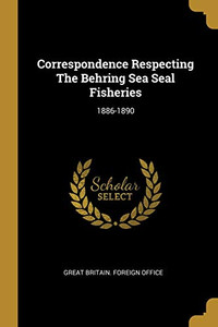 Correspondence Respecting The Behring Sea Seal Fisheries: 1886-1890 Correspondence Respecting The Behring Sea Seal Fisheries: 1886-1890
