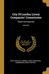 City Of London Livery Companies' Commission: Report And Appendix; Volume 5 City Of London Livery Companies' Commission: Report And Appendix; Volume 5