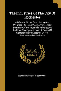 The Industries Of The City Of Rochester: A R?sum? Of Her Past History And Progress: Together With A Condensed Summary Of Her Industrial Advantages And ... Sketches Of Her Representative Business The Industries Of The City Of Rochester: A R?sum? Of Her Past History And Progress: Together With A Condensed Summary Of Her Industrial Advantages And ... Sketches Of Her Representative Business