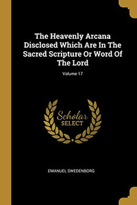 The Heavenly Arcana Disclosed Which Are In The Sacred Scripture Or Word Of The Lord; Volume 17 The Heavenly Arcana Disclosed Which Are In The Sacred Scripture Or Word Of The Lord; Volume 17
