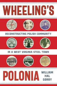 Wheeling's Polonia: Reconstructing Polish Community in a West Virginia Steel Town (WEST VIRGINIA & APPALACHIA) Wheeling's Polonia: Reconstructing Polish Community in a West Virginia Steel Town (WEST VIRGINIA & APPALACHIA)