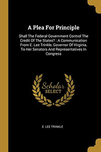 A Plea For Principle: Shall The Federal Government Control The Credit Of The States? : A Communication From E. Lee Trinkle, Governor Of Virginia, To Her Senators And Representatives In Congress