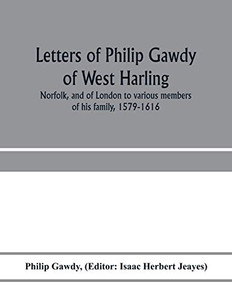 Letters of Philip Gawdy of West Harling, Norfolk, and of London to various members of his family, 1579-1616 Letters of Philip Gawdy of West Harling, Norfolk, and of London to various members of his family, 1579-1616
