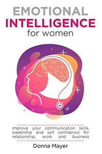 Emotional Intelligence For Women: Improve Your Communication Skills, Leadership And Self Confidence For Relationship, Work And Business Emotional Intelligence For Women: Improve Your Communication Skills, Leadership And Self Confidence For Relationship, Work And Business