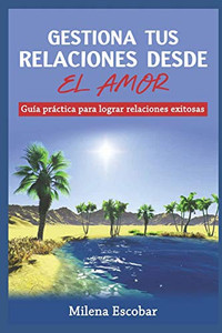 Gestiona Tus Relaciones Desde El Amor: Gu?a Prßctica Para Lograr Relaciones Exitosas (Spanish Edition)