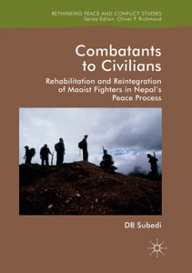 Combatants To Civilians: Rehabilitation And Reintegration Of Maoist Fighters In Nepal'S Peace Process (Rethinking Peace And Conflict Studies)