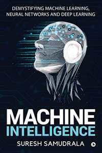 Machine Intelligence: Demystifying Machine Learning, Neural Networks And Deep Learning