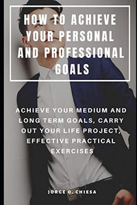 How To Achieve Your Personal And Professional Goals : Achieve Your Medium And Long Term Goals, Carry Out Your Life Project, Effective Practical Exercises How To Achieve Your Personal And Professional Goals : Achieve Your Medium And Long Term Goals, Carry Out Your Life Project, Effective Practical Exercises