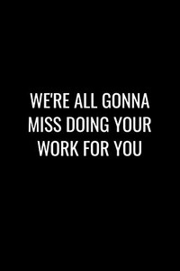 We'Re All Gonna Miss Doing Your Work For You: Funny Gift For Coworker / Colleague That Is Leaving For A New Job. Show Them How Much You Will Miss Him Or Her. We'Re All Gonna Miss Doing Your Work For You: Funny Gift For Coworker / Colleague That Is Leaving For A New Job. Show Them How Much You Will Miss Him Or Her.