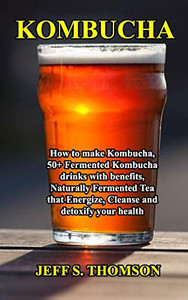 Kombucha: How To Make Kombucha, 50+ Fermented Kombucha Drinks With Benefits, Naturally Fermented Tea That Energize, Cleanse And Detoxify Your Health Kombucha: How To Make Kombucha, 50+ Fermented Kombucha Drinks With Benefits, Naturally Fermented Tea That Energize, Cleanse And Detoxify Your Health