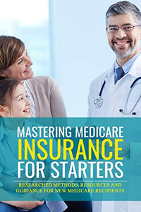 Mastering Medicare Insurance For Starters: Researched Methods, Resources, And Guidance For New Medicare Recipients