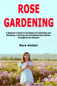 Rose Gardening: A Beginner'S Guide To The Basics Of Cultivating And Maintaing A Thriving And Fluorishing Rose Garden Throughout The Seasons