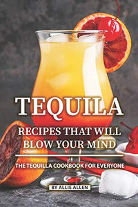 Tequila Recipes That Will Blow Your Mind: The Tequila Cookbook For Everyone Tequila Recipes That Will Blow Your Mind: The Tequila Cookbook For Everyone