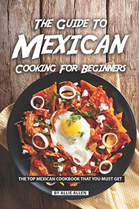 The Guide To Mexican Cooking For Beginners: The Top Mexican Cookbook That You Must Get