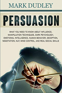 Persuasion: What You Need To Know About Influence, Manipulation Techniques, Dark Psychology, Emotional Intelligence, Human Behavior, Deception, Negotiation, Nlp, Mind Control, And Real Social Skills Persuasion: What You Need To Know About Influence, Manipulation Techniques, Dark Psychology, Emotional Intelligence, Human Behavior, Deception, Negotiation, Nlp, Mind Control, And Real Social Skills