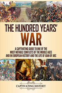 The Hundred Years War: A Captivating Guide To One Of The Most Notable Conflicts Of The Middle Ages And In European History And The Life Of Joan Of Arc