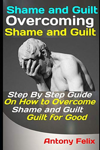 Shame And Guilt: Overcoming Shame And Guilt: Step By Step Guide On How To Overcome Shame And Guilt For Good (Emotional Mastery)