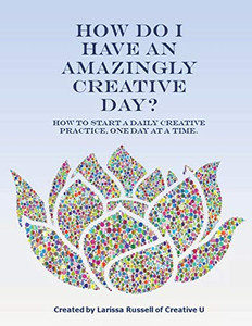 How Do I Have An Amazingly Creative Day?: How To Start A Daily Creative Practice, One Day At A Time.