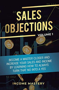 Sales Objections: Become a Master Closer and Increase Your Sales and Income by Learning How to Always Turn That No into a Yes Volume 1 Sales Objections: Become a Master Closer and Increase Your Sales and Income by Learning How to Always Turn That No into a Yes Volume 1