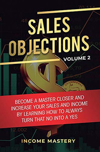 Sales Objections: Become a Master Closer and Increase Your Sales and Income by Learning How to Always Turn That No into a Yes Volume 2 Sales Objections: Become a Master Closer and Increase Your Sales and Income by Learning How to Always Turn That No into a Yes Volume 2