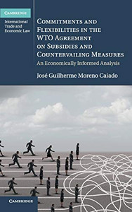 Commitments And Flexibilities In The Wto Agreement On Subsidies And Countervailing Measures: An Economically Informed Analysis (Cambridge International Trade And Economic Law)