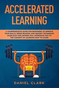 Accelerated Learning: A Comprehensive Guide For Beginners To Improve Your Skills. Speed Reading And Memory Techniques Made Easy For Anyone Will Introduce You To The Concept Of Learning How To Learn