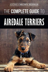 The Complete Guide To Airedale Terriers: Choosing, Training, Feeding, And Loving Your New Airedale Terrier Puppy