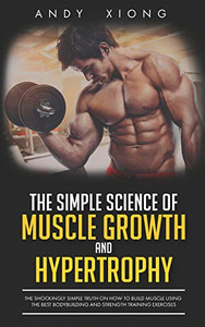 The Simple Science Of Muscle Growth And Hypertrophy: The Shockingly Simple Truth On How To Build Muscle Using The Best Bodybuilding And Strength Training Exercises