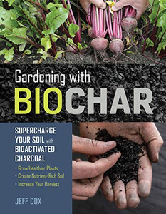 Gardening With Biochar: Supercharge Your Soil With Bioactivated Charcoal: Grow Healthier Plants, Create Nutrient-Rich Soil, And Increase Your Harvest