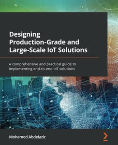 Designing Production-Grade And Large-Scale Iot Solutions: A Comprehensive And Practical Guide To Implementing End-To-End Iot Solutions Designing Production-Grade And Large-Scale Iot Solutions: A Comprehensive And Practical Guide To Implementing End-To-End Iot Solutions