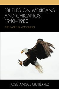 Fbi Files On Mexicans And Chicanos, 19401980: The Eagle Is Watching Fbi Files On Mexicans And Chicanos, 19401980: The Eagle Is Watching